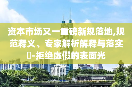 資本市場又一重磅新規落地,規范釋義、專家解析解釋與落實?-拒絕虛假的表面光