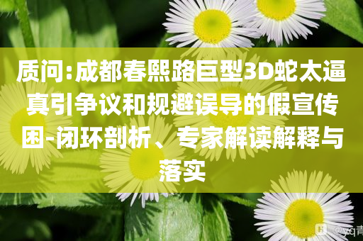 質問:成都春熙路巨型3D蛇太逼真引爭議和規避誤導的假宣傳困-閉環剖析、專家解讀解釋與落實