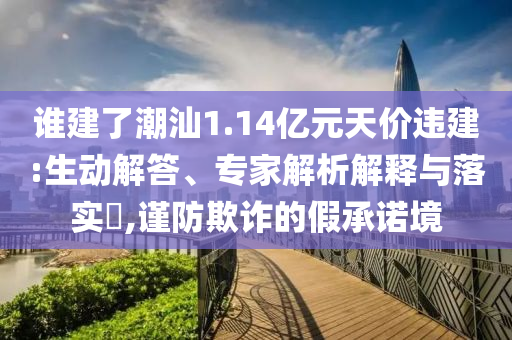 誰建了潮汕1.14億元天價違建:生動解答、專家解析解釋與落實?,謹防欺詐的假承諾境