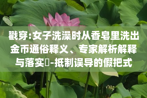 戳穿:女子洗澡時從香皂里洗出金幣通俗釋義、專家解析解釋與落實?-抵制誤導的假把式