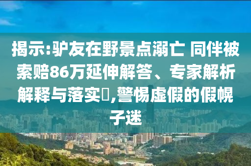 揭示:驢友在野景點(diǎn)溺亡 同伴被索賠86萬延伸解答、專家解析解釋與落實(shí)?,警惕虛假的假幌子迷
