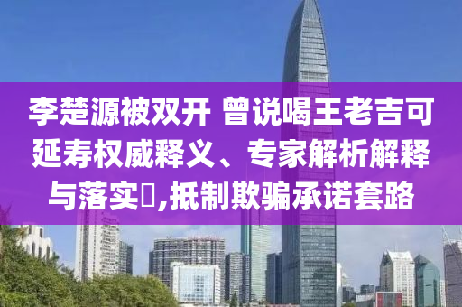 李楚源被雙開 曾說喝王老吉可延壽權威釋義、專家解析解釋與落實?,抵制欺騙承諾套路