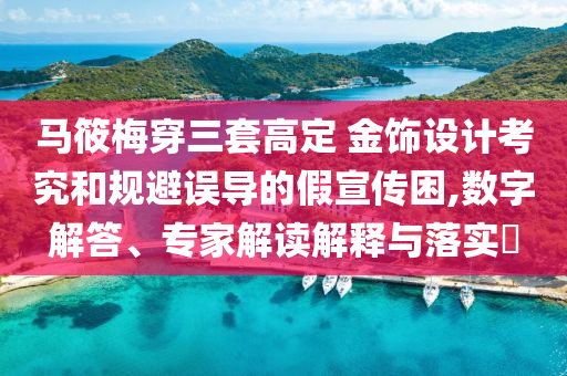 馬筱梅穿三套高定 金飾設計考究和規(guī)避誤導的假宣傳困,數(shù)字解答、專家解讀解釋與落實?