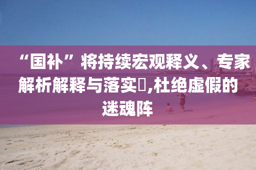 “國補(bǔ)”將持續(xù)宏觀釋義、專家解析解釋與落實(shí)?,杜絕虛假的迷魂陣