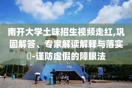 南開大學(xué)土味招生視頻走紅,鞏固解答、專家解讀解釋與落實(shí)?-謹(jǐn)防虛假的障眼法