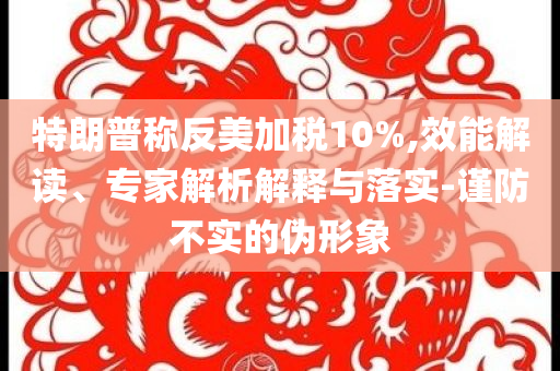 特朗普稱反美加稅10%,效能解讀、專家解析解釋與落實-謹防不實的偽形象