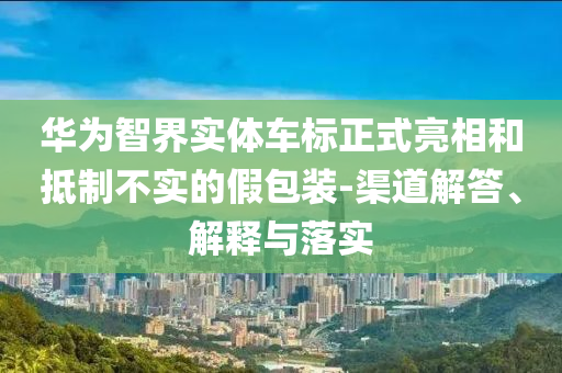 華為智界實(shí)體車標(biāo)正式亮相和抵制不實(shí)的假包裝-渠道解答、解釋與落實(shí)