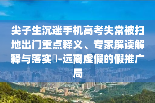 尖子生沉迷手機高考失常被掃地出門重點釋義、專家解讀解釋與落實?-遠離虛假的假推廣局