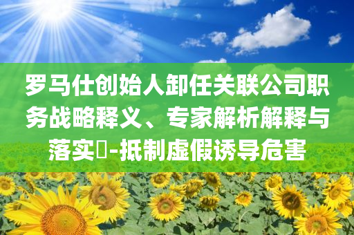 羅馬仕創(chuàng)始人卸任關(guān)聯(lián)公司職務(wù)戰(zhàn)略釋義、專家解析解釋與落實(shí)?-抵制虛假誘導(dǎo)危害