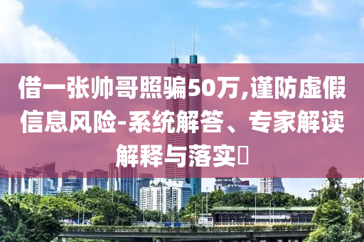 借一張帥哥照騙50萬,謹防虛假信息風險-系統解答、專家解讀解釋與落實?