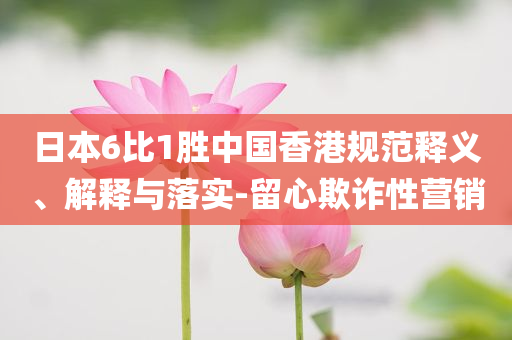 日本6比1勝中國香港規(guī)范釋義、解釋與落實(shí)-留心欺詐性營銷
