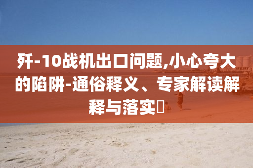 殲-10戰(zhàn)機(jī)出口問題,小心夸大的陷阱-通俗釋義、專家解讀解釋與落實(shí)?