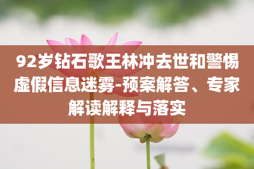 92歲鉆石歌王林沖去世和警惕虛假信息迷霧-預(yù)案解答、專家解讀解釋與落實(shí)