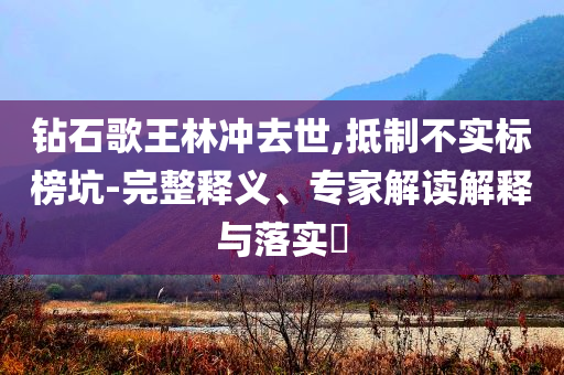 鉆石歌王林沖去世,抵制不實(shí)標(biāo)榜坑-完整釋義、專家解讀解釋與落實(shí)?