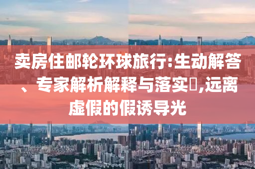賣房住郵輪環球旅行:生動解答、專家解析解釋與落實?,遠離虛假的假誘導光