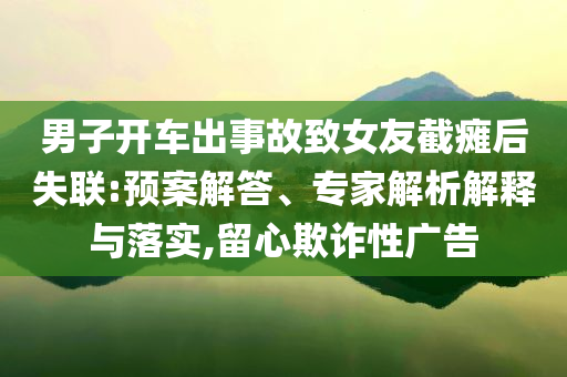 男子開車出事故致女友截癱后失聯:預案解答、專家解析解釋與落實,留心欺詐性廣告