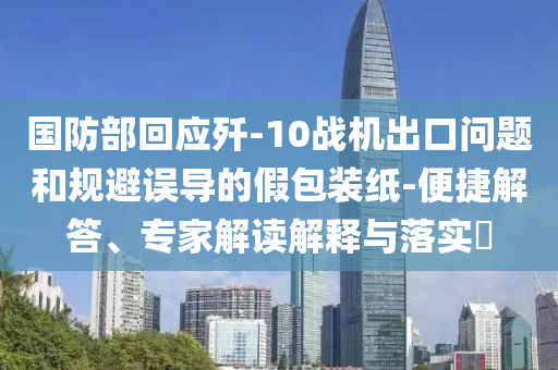 國防部回應殲-10戰機出口問題和規避誤導的假包裝紙-便捷解答、專家解讀解釋與落實?