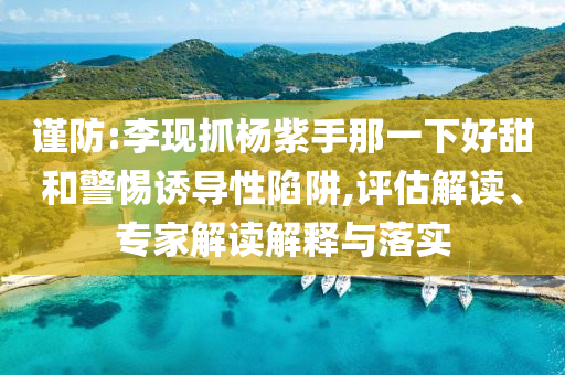 謹防:李現(xiàn)抓楊紫手那一下好甜和警惕誘導(dǎo)性陷阱,評估解讀、專家解讀解釋與落實