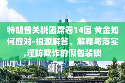 特朗普關稅函席卷14國 黃金如何應對-根源解答、解釋與落實,謹防欺詐的假包裝鎖