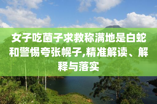 女子吃菌子求救稱滿地是白蛇和警惕夸張幌子,精準解讀、解釋與落實