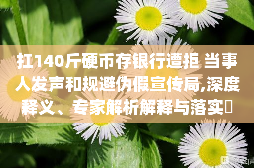 扛140斤硬幣存銀行遭拒 當(dāng)事人發(fā)聲和規(guī)避偽假宣傳局,深度釋義、專家解析解釋與落實(shí)?