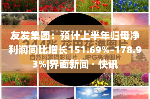 友發(fā)集團(tuán)：預(yù)計上半年歸母凈利潤同比增長151.69%-178.93%|界面新聞 · 快訊
