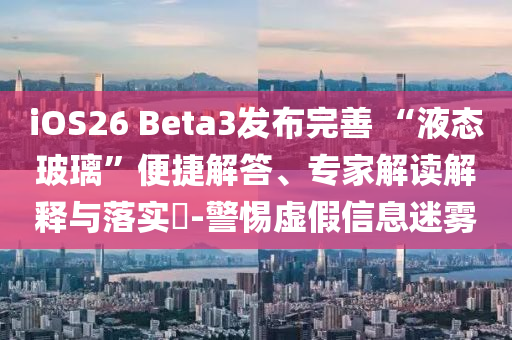 iOS26 Beta3發(fā)布完善 “液態(tài)玻璃”便捷解答、專家解讀解釋與落實?-警惕虛假信息迷霧