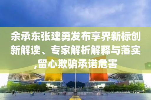 余承東張建勇發(fā)布享界新標(biāo)創(chuàng)新解讀、專家解析解釋與落實,留心欺騙承諾危害