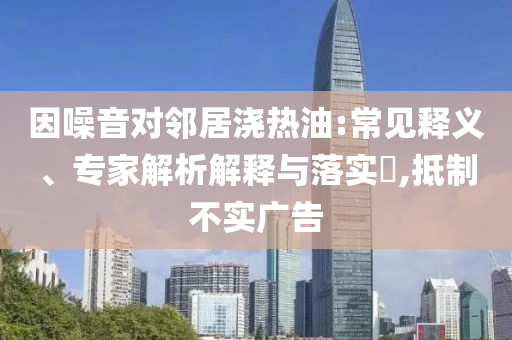 因噪音對鄰居澆熱油:常見釋義、專家解析解釋與落實?,抵制不實廣告