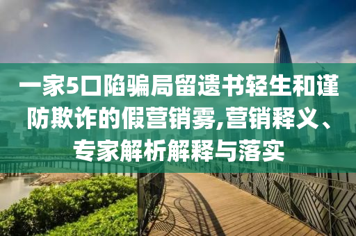 一家5口陷騙局留遺書輕生和謹防欺詐的假營銷霧,營銷釋義、專家解析解釋與落實