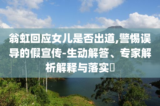 翁虹回應女兒是否出道,警惕誤導的假宣傳-生動解答、專家解析解釋與落實?