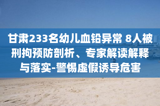 甘肅233名幼兒血鉛異常 8人被刑拘預(yù)防剖析、專家解讀解釋與落實(shí)-警惕虛假誘導(dǎo)危害