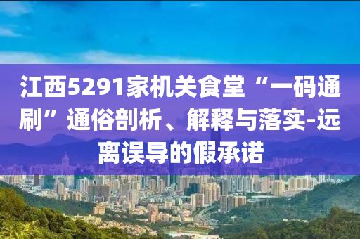江西5291家機(jī)關(guān)食堂“一碼通刷”通俗剖析、解釋與落實(shí)-遠(yuǎn)離誤導(dǎo)的假承諾