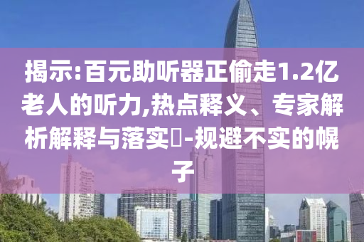 揭示:百元助聽(tīng)器正偷走1.2億老人的聽(tīng)力,熱點(diǎn)釋義、專家解析解釋與落實(shí)?-規(guī)避不實(shí)的幌子