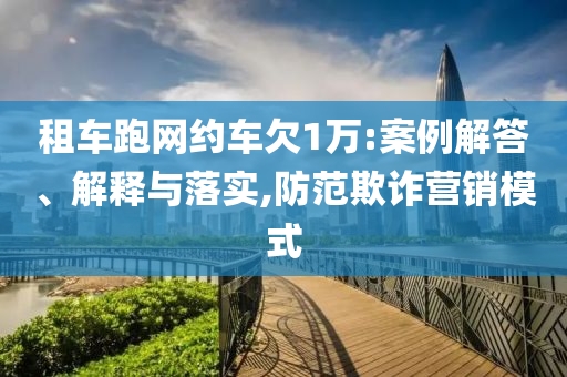 租車跑網(wǎng)約車欠1萬(wàn):案例解答、解釋與落實(shí),防范欺詐營(yíng)銷模式