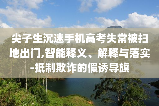 尖子生沉迷手機(jī)高考失常被掃地出門(mén),智能釋義、解釋與落實(shí)-抵制欺詐的假誘導(dǎo)旗