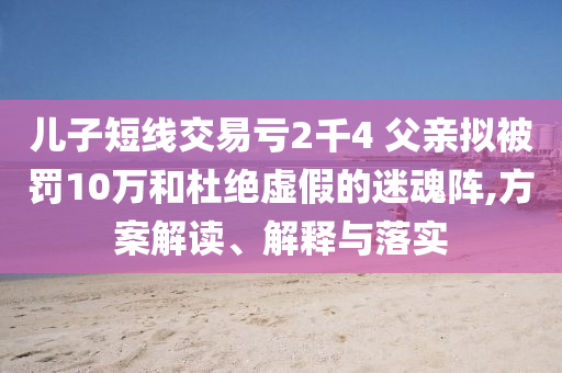 兒子短線交易虧2千4 父親擬被罰10萬和杜絕虛假的迷魂陣,方案解讀、解釋與落實