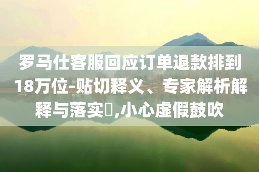 羅馬仕客服回應訂單退款排到18萬位-貼切釋義、專家解析解釋與落實?,小心虛假鼓吹