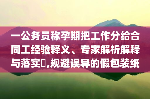 一公務員稱孕期把工作分給合同工經驗釋義、專家解析解釋與落實?,規避誤導的假包裝紙