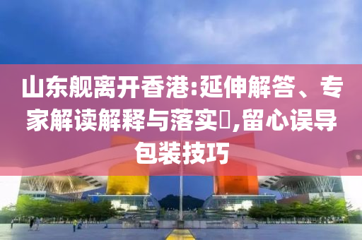 山東艦離開香港:延伸解答、專家解讀解釋與落實?,留心誤導包裝技巧