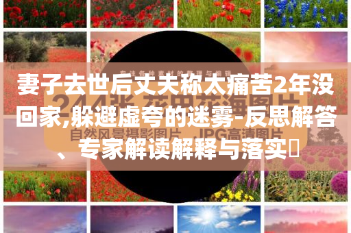 妻子去世后丈夫稱太痛苦2年沒回家,躲避虛夸的迷霧-反思解答、專家解讀解釋與落實?