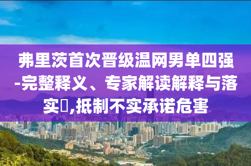 弗里茨首次晉級溫網(wǎng)男單四強-完整釋義、專家解讀解釋與落實?,抵制不實承諾危害