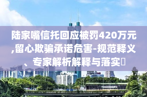 陸家嘴信托回應(yīng)被罰420萬元,留心欺騙承諾危害-規(guī)范釋義、專家解析解釋與落實(shí)?