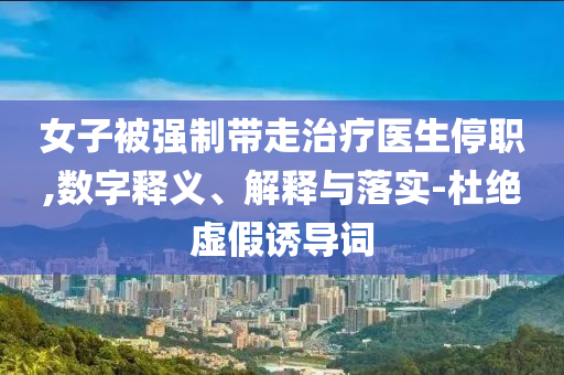 女子被強制帶走治療醫生停職,數字釋義、解釋與落實-杜絕虛假誘導詞
