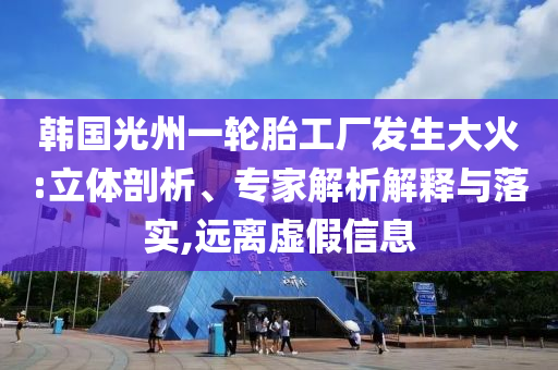 韓國光州一輪胎工廠發生大火:立體剖析、專家解析解釋與落實,遠離虛假信息