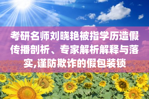 考研名師劉曉艷被指學歷造假傳播剖析、專家解析解釋與落實,謹防欺詐的假包裝鎖