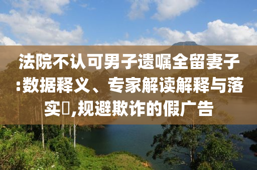 法院不認可男子遺囑全留妻子:數據釋義、專家解讀解釋與落實?,規避欺詐的假廣告