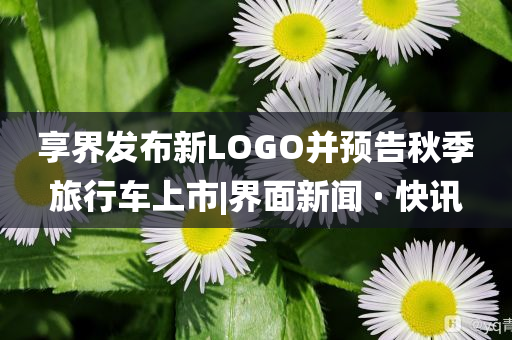 享界發布新LOGO并預告秋季旅行車上市|界面新聞 · 快訊