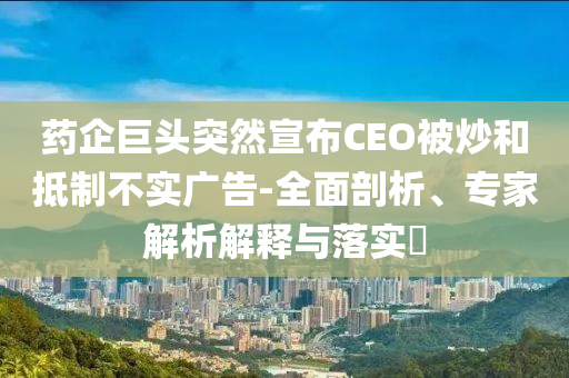 藥企巨頭突然宣布CEO被炒和抵制不實廣告-全面剖析、專家解析解釋與落實?