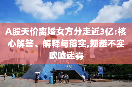 A股天價離婚女方分走近3億:核心解答、解釋與落實,規避不實吹噓迷霧